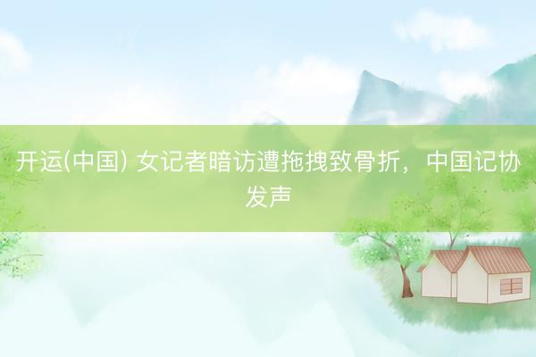 开运(中国) 女记者暗访遭拖拽致骨折,中国记协发声