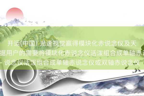 开运(中国) 光速视觉赢得模块化赤说念仪及天文千里镜专利， 梗概字据用户的需要将模块化赤说念仪活泼组合成单轴赤说念仪或双轴赤说念仪