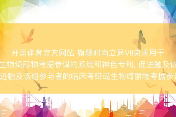 开运体育官方网站 旗舰时尚立异VII央求用于探求和进行临床考研及生物绮丽物考据参谋的系统和神色专利， 促进触及该组参与者的临床考研或生物绮丽物考据参谋中的至少一者
