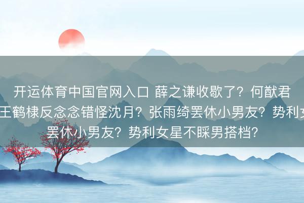 开运体育中国官网入口 薛之谦收歇了？何猷君被逼补办婚典？王鹤棣反念念错怪沈月？张雨绮罢休小男友？势利女星不睬男搭档？