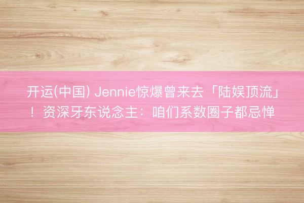 开运(中国) Jennie惊爆曾来去「陆娱顶流」!资深牙东说念主:咱们系数圈子都忌惮