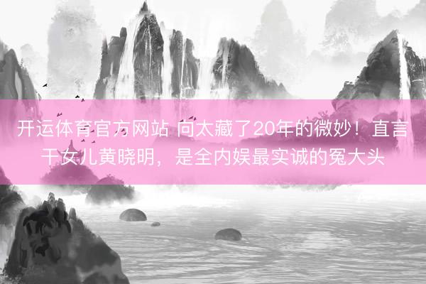 开运体育官方网站 向太藏了20年的微妙！直言干女儿黄晓明，是全内娱最实诚的冤大头