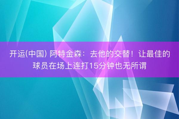 开运(中国) 阿特金森：去他的交替！让最佳的球员在场上连打15分钟也无所谓