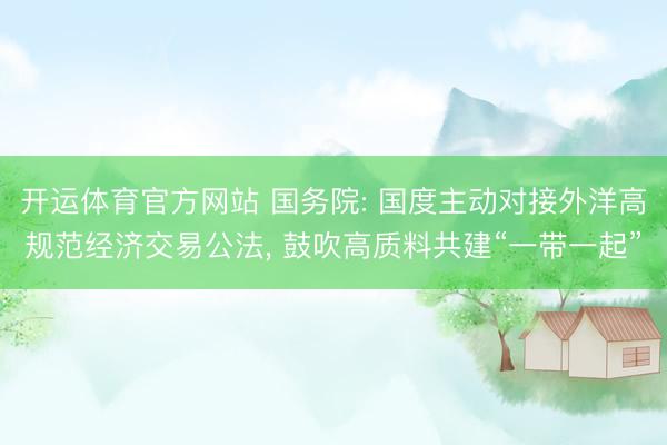开运体育官方网站 国务院: 国度主动对接外洋高规范经济交易公法， 鼓吹高质料共建“一带一起”