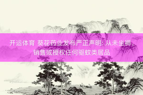 开运体育 葵花药业发布严正声明: 从未坐褥、销售或授权任何驱蚊类居品
