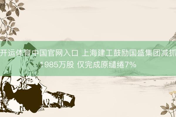 开运体育中国官网入口 上海建工鼓励国盛集团减抓1985万股 仅完成原缱绻7%