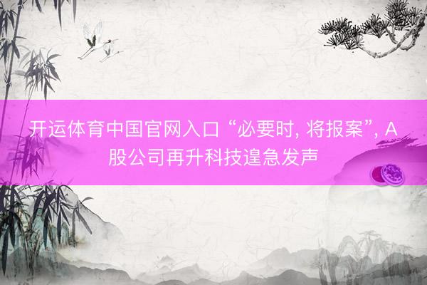 开运体育中国官网入口 “必要时， 将报案”， A股公司再升科技遑急发声