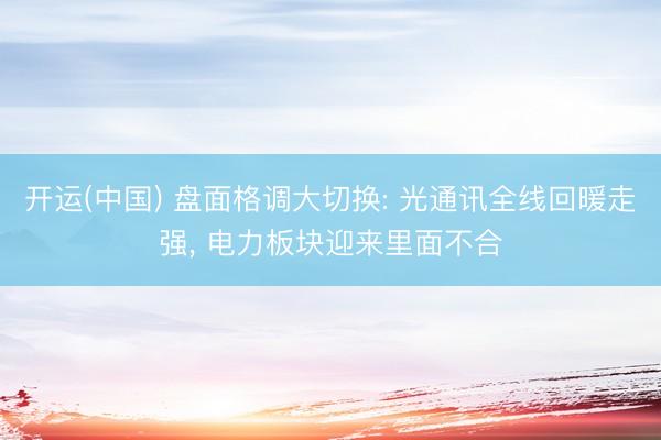 开运(中国) 盘面格调大切换: 光通讯全线回暖走强， 电力板块迎来里面不合