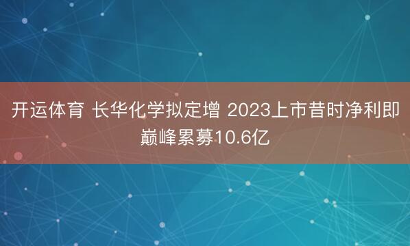 开运体育 长华化学拟定增 2023上市昔时净利即巅峰累募10.6亿