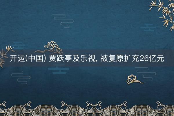 开运(中国) 贾跃亭及乐视, 被复原扩充26亿元