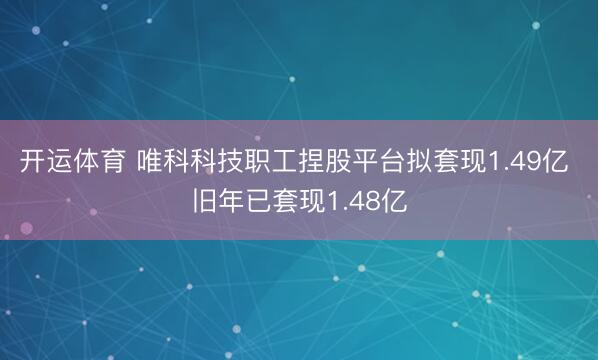 开运体育 唯科科技职工捏股平台拟套现1.49亿 旧年已套现1.48亿