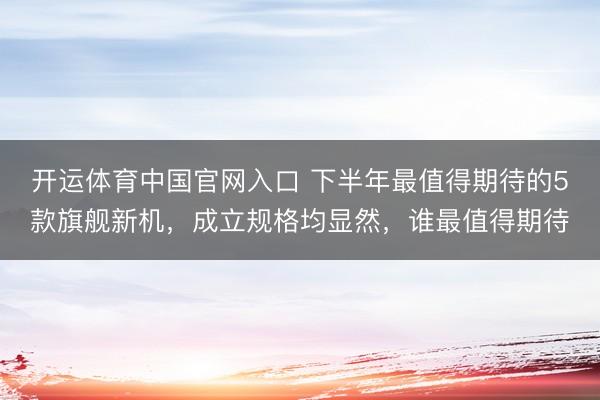 开运体育中国官网入口 下半年最值得期待的5款旗舰新机，成立规格均显然，谁最值得期待