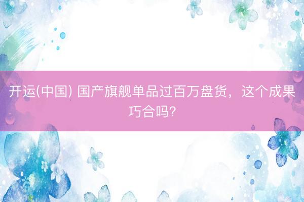 开运(中国) 国产旗舰单品过百万盘货，这个成果巧合吗？