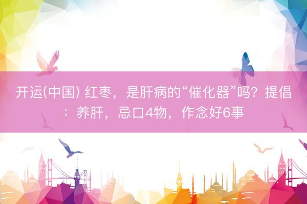 开运(中国) 红枣，是肝病的“催化器”吗？提倡：养肝，忌口4物，作念好6事