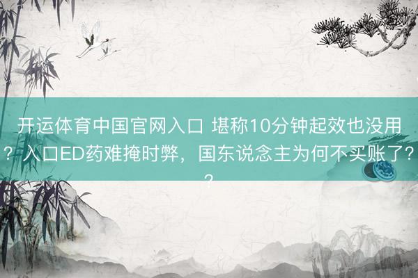 开运体育中国官网入口 堪称10分钟起效也没用?入口ED药难掩时弊,国东说念主为何不买账了?