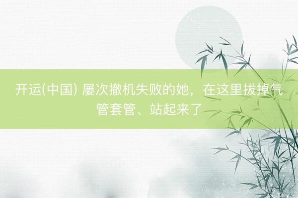 开运(中国) 屡次撤机失败的她，在这里拔掉气管套管、站起来了