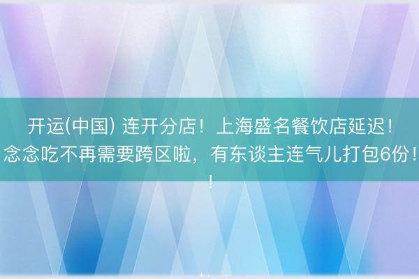 开运(中国) 连开分店!上海盛名餐饮店延迟!念念吃不再需要跨区啦,有东谈主连气儿打包6份!