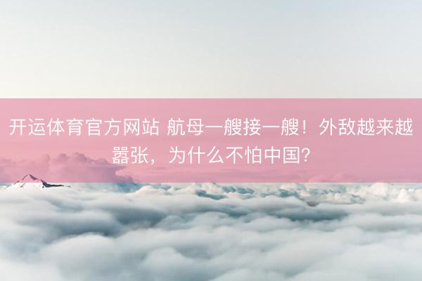 开运体育官方网站 航母一艘接一艘！外敌越来越嚣张，为什么不怕中国？