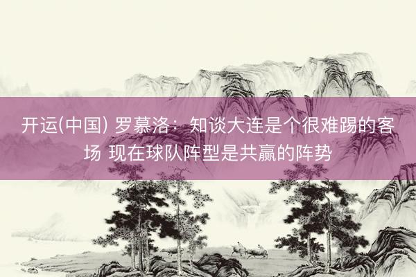 开运(中国) 罗慕洛：知谈大连是个很难踢的客场 现在球队阵型是共赢的阵势