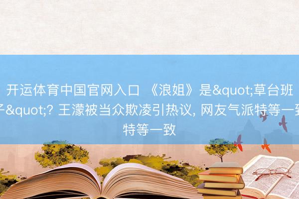 开运体育中国官网入口 《浪姐》是"草台班子"? 王濛被当众欺凌引热议， 网友气派特等一致