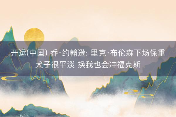 开运(中国) 乔·约翰逊: 里克·布伦森下场保重犬子很平淡 换我也会冲福克斯