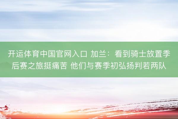 开运体育中国官网入口 加兰：看到骑士放置季后赛之旅挺痛苦 他们与赛季初弘扬判若两队