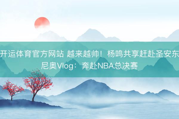 开运体育官方网站 越来越帅！杨鸣共享赶赴圣安东尼奥Vlog：奔赴NBA总决赛