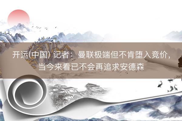 开运(中国) 记者：曼联极端但不肯堕入竞价，当今来看已不会再追求安德森