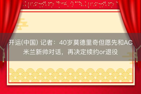 开运(中国) 记者：40岁莫德里奇但愿先和AC米兰新帅对话，再决定续约or退役