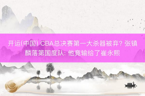 开运(中国) CBA总决赛第一大杀器被弃? 张镇麟落第国度队: 他竟输给了崔永熙