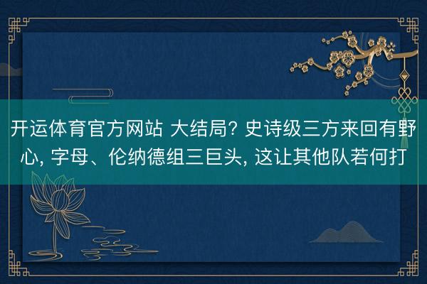 开运体育官方网站 大结局? 史诗级三方来回有野心， 字母、伦纳德组三巨头， 这让其他队若何打