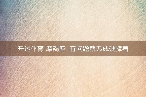 开运体育 摩羯座-有问题就弗成硬撑著