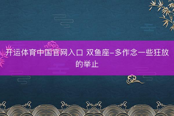 开运体育中国官网入口 双鱼座-多作念一些狂放的举止