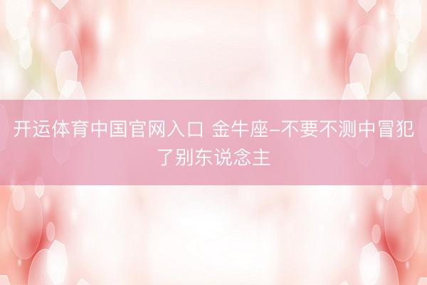 开运体育中国官网入口 金牛座-不要不测中冒犯了别东说念主