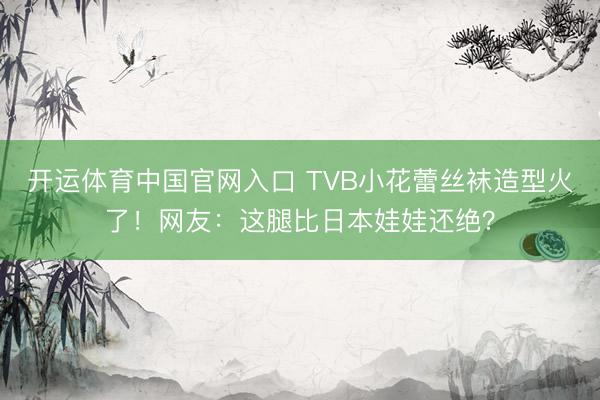 开运体育中国官网入口 TVB小花蕾丝袜造型火了！网友：这腿比日本娃娃还绝？