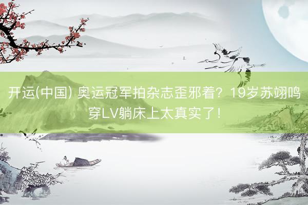 开运(中国) 奥运冠军拍杂志歪邪着？19岁苏翊鸣穿LV躺床上太真实了！