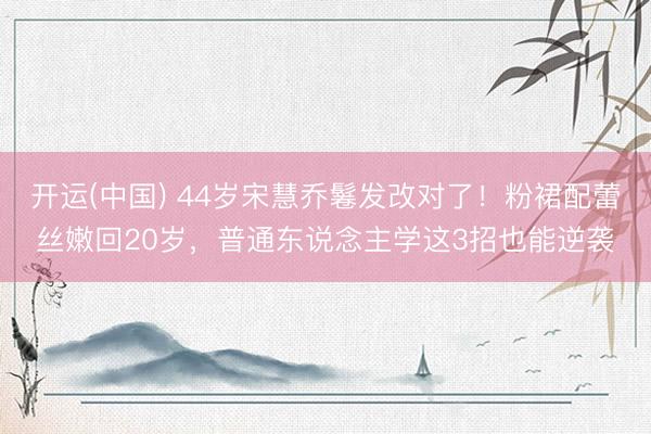 开运(中国) 44岁宋慧乔鬈发改对了！粉裙配蕾丝嫩回20岁，普通东说念主学这3招也能逆袭