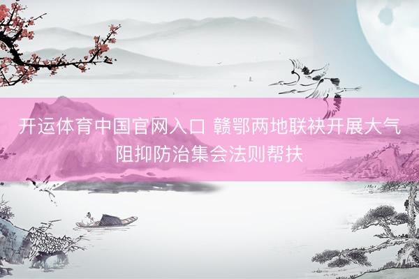 开运体育中国官网入口 赣鄂两地联袂开展大气阻抑防治集会法则帮扶