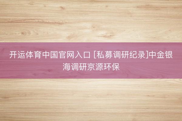 开运体育中国官网入口 [私募调研纪录]中金银海调研京源环保