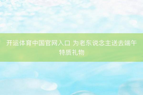 开运体育中国官网入口 为老东说念主送去端午特质礼物