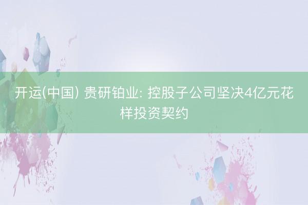 开运(中国) 贵研铂业: 控股子公司坚决4亿元花样投资契约