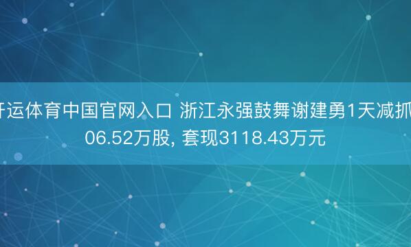 开运体育中国官网入口 浙江永强鼓舞谢建勇1天减抓906.52万股， 套现3118.43万元