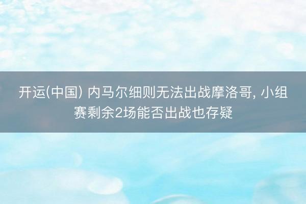 开运(中国) 内马尔细则无法出战摩洛哥, 小组赛剩余2场能否出战也存疑