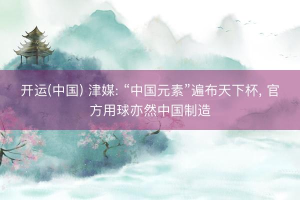 开运(中国) 津媒: “中国元素”遍布天下杯, 官方用球亦然中国制造