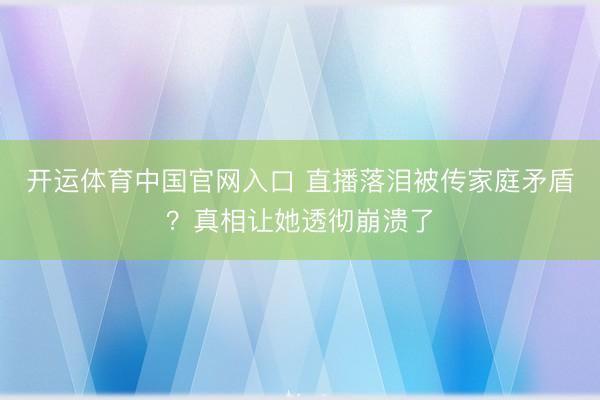 开运体育中国官网入口 直播落泪被传家庭矛盾？真相让她透彻崩溃了