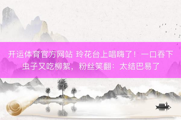 开运体育官方网站 玲花台上唱嗨了！一口吞下虫子又吃柳絮，粉丝笑翻：太结巴易了