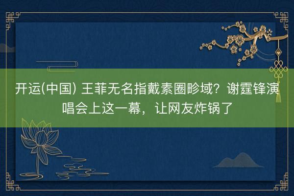 开运(中国) 王菲无名指戴素圈畛域？谢霆锋演唱会上这一幕，让网友炸锅了