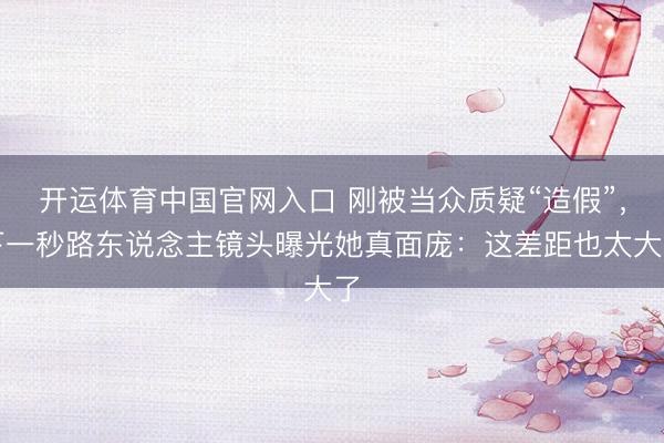 开运体育中国官网入口 刚被当众质疑“造假”，下一秒路东说念主镜头曝光她真面庞：这差距也太大了