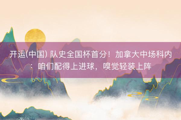 开运(中国) 队史全国杯首分！加拿大中场科内：咱们配得上进球，嗅觉轻装上阵