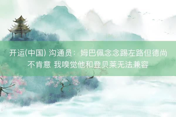 开运(中国) 沟通员：姆巴佩念念踢左路但德尚不肯意 我嗅觉他和登贝莱无法兼容